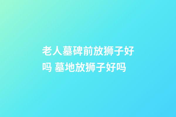 老人墓碑前放狮子好吗 墓地放狮子好吗